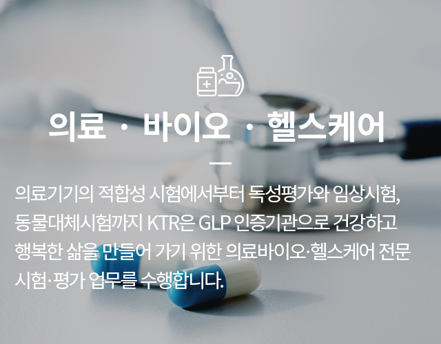 의료,바이오,헬스케어  - 의료기기의 적합성 시험에서부터 독성평가와 임상시험, 동물대체시험까지 KTR은 GLP 인증기관으로 건강하고 행복한 삶을 만들어 가기 위한 의료바이오·헬스케어 전문 시험·평가 업무를 수행합니다.