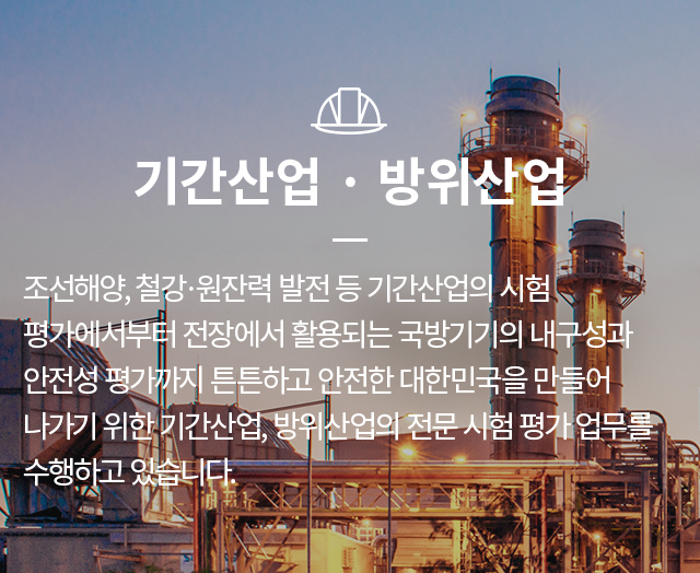기간산업,방위산업  - 조선해양, 철강·원잔력 발전 등 기간산업의 시험 평가에서부터 전장에서 활용되는 국방기기의 내구성과 안전성 평가까지 튼튼하고 안전한 대한민국을 만들어 나가기 위한 기간산업, 방위산업의 전문 시험 평가 업무를 수행하고 있습니다.